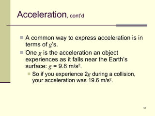 Acceleration , cont’d A common way to express acceleration is in terms of  g ’s. One  g  is the acceleration an object experiences as it falls near the Earth’s surface:  g  = 9.8 m/s 2 . So if you experience 2 g  during a collision, your acceleration was 19.6 m/s 2 . 