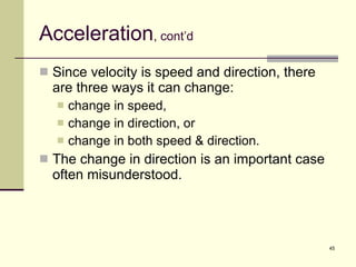 Acceleration , cont’d Since velocity is speed and direction, there are three ways it can change: change in speed, change in direction, or change in both speed & direction. The change in direction is an important case often misunderstood. 