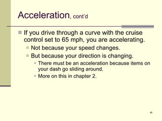 Acceleration , cont’d If you drive through a curve with the cruise control set to 65 mph, you are accelerating. Not because your speed changes. But because your direction is changing. There must be an acceleration because items on your dash go sliding around. More on this in chapter 2. 