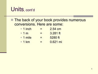 Units , cont’d The back of your book provides numerous conversions. Here are some: 1 inch = 2.54 cm 1 m =  3.281 ft 1 mile = 5280 ft 1 km = 0.621 mi 