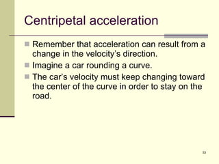 Centripetal acceleration Remember that acceleration can result from a change in the velocity’s direction. Imagine a car rounding a curve. The car’s velocity must keep changing toward the center of the curve in order to stay on the road. 