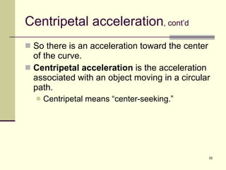 Centripetal acceleration , cont’d So there is an acceleration toward the center of the curve. Centripetal acceleration  is the acceleration associated with an object moving in a circular path. Centripetal means “center-seeking.” 