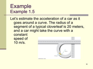 Example Example 1.5 Let’s estimate the acceleration of a car as it goes around a curve. The radius of a segment of a typical cloverleaf is 20 meters, and a car might take the curve with a  constant  speed of  10 m/s. 