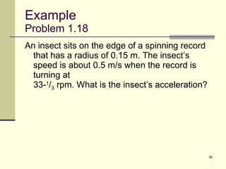 Example Problem 1.18 An insect sits on the edge of a spinning record that has a radius of 0.15 m. The insect’s speed is about 0.5 m/s when the record is turning at  33- 1 / 3  rpm. What is the insect’s acceleration? 