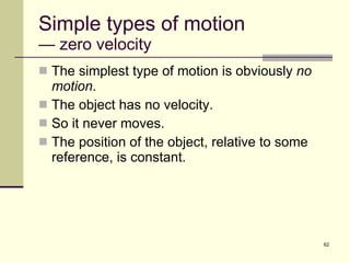 Simple types of motion — zero velocity The simplest type of motion is obviously  no motion . The object has no velocity. So it never moves. The position of the object, relative to some reference, is constant. 