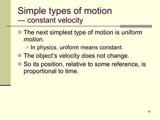 Simple types of motion — constant velocity The next simplest type of motion is  uniform motion . In physics, uniform means constant. The object’s velocity does not change. So its position, relative to some reference, is proportional to time. 