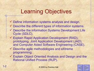 Learning Objectives Define information systems analysis and design. Describe the different types of information systems. Describe the information Systems Development Life Cycle (SDLC). Explain Rapid Application Development (RAD), prototyping, Joint Application Development (JAD), and Computer Aided Software Engineering (CASE). Describe agile methodologies and eXtreme programming. Explain Object Oriented Analysis and Design and the Rational Unified Process (RUP). 