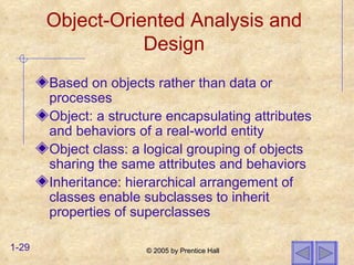 Object-Oriented Analysis and Design Based on objects rather than data or processes Object: a structure encapsulating attributes and behaviors of a real-world entity Object class: a logical grouping of objects sharing the same attributes and behaviors Inheritance: hierarchical arrangement of classes enable subclasses to inherit properties of superclasses 