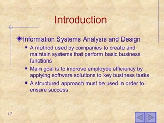Introduction Information Systems Analysis and Design  A method used by companies to create and maintain systems that perform basic business functions Main goal is to improve employee efficiency by applying software solutions to key business tasks A structured approach must be used in order to ensure success 1.7 
