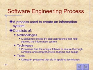 Software Engineering Process A process used to create an information system Consists of: Methodologies A sequence of step-by-step approaches that help develop the information system Techniques Processes that the analyst follows to ensure thorough, complete and comprehensive analysis and design Tools Computer programs that aid in applying techniques 1.11 