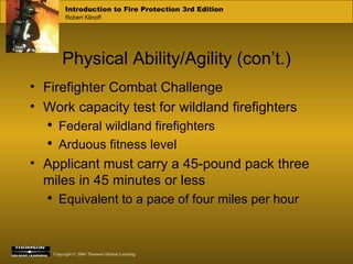 Physical Ability/Agility (con’t.) Firefighter Combat Challenge Work capacity test for wildland firefighters Federal wildland firefighters Arduous fitness level Applicant must carry a 45-pound pack three miles in 45 minutes or less Equivalent to a pace of four miles per hour 