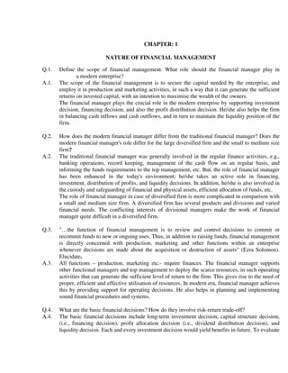 CHAPTER: 1

                            NATURE OF FINANCIAL MANAGEMENT

Q.1.   Define the scope of financial management. What role should the financial manager play in
               a modern enterprise?
A.1.   The scope of the financial management is to secure the capital needed by the enterprise, and
       employ it in production and marketing activities, in such a way that it can generate the sufficient
       returns on invested capital, with an intention to maximise the wealth of the owners.
       The financial manager plays the crucial role in the modern enterprise by supporting investment
       decision, financing decision, and also the profit distribution decision. He/she also helps the firm
       in balancing cash inflows and cash outflows, and in turn to maintain the liquidity position of the
       firm.

Q.2.   How does the modern financial manager differ from the traditional financial manager? Does the
       modern financial manager's role differ for the large diversified firm and the small to medium size
       firm?
A.2.   The traditional financial manager was generally involved in the regular finance activities, e.g.,
       banking operations, record keeping, management of the cash flow on an regular basis, and
       informing the funds requirements to the top management, etc. But, the role of financial manager
       has been enhanced in the today's environment; he/she takes an active role in financing,
       investment, distribution of profits, and liquidity decisions. In addition, he/she is also involved in
       the custody and safeguarding of financial and physical assets, efficient allocation of funds, etc.
       The role of financial manager in case of diversified firm is more complicated in comparison with
       a small and medium size firm. A diversified firm has several products and divisions and varied
       financial needs. The conflicting interests of divisional managers make the work of financial
       manager quite difficult in a diversified firm.

Q.3.   "…the function of financial management is to review and control decisions to commit or
       recommit funds to new or ongoing uses. Thus, in addition to raising funds, financial management
       is directly concerned with production, marketing and other functions within an enterprise
       whenever decisions are made about the acquisition or destruction of assets" (Ezra Solomon).
       Elucidate.
A.3.   All functions – production, marketing etc.- require finances. The financial manager supports
       other functional managers and top management to deploy the scarce resources, in such operating
       activities that can generate the sufficient level of return to the firm. This gives rise to the need of
       proper, efficient and effective utilisation of resources. In modern era, financial manager achieves
       this by providing support for operating decisions. He also helps in planning and implementing
       sound financial procedures and systems.

Q.4.   What are the basic financial decisions? How do they involve risk-return trade-off?
A.4.   The basic financial decisions include long-term investment decision, capital structure decision,
       (i.e., financing decision), profit allocation decision (i.e., dividend distribution decision), and
       liquidity decision. Each and every investment decision would yield benefits in future. To evaluate
 