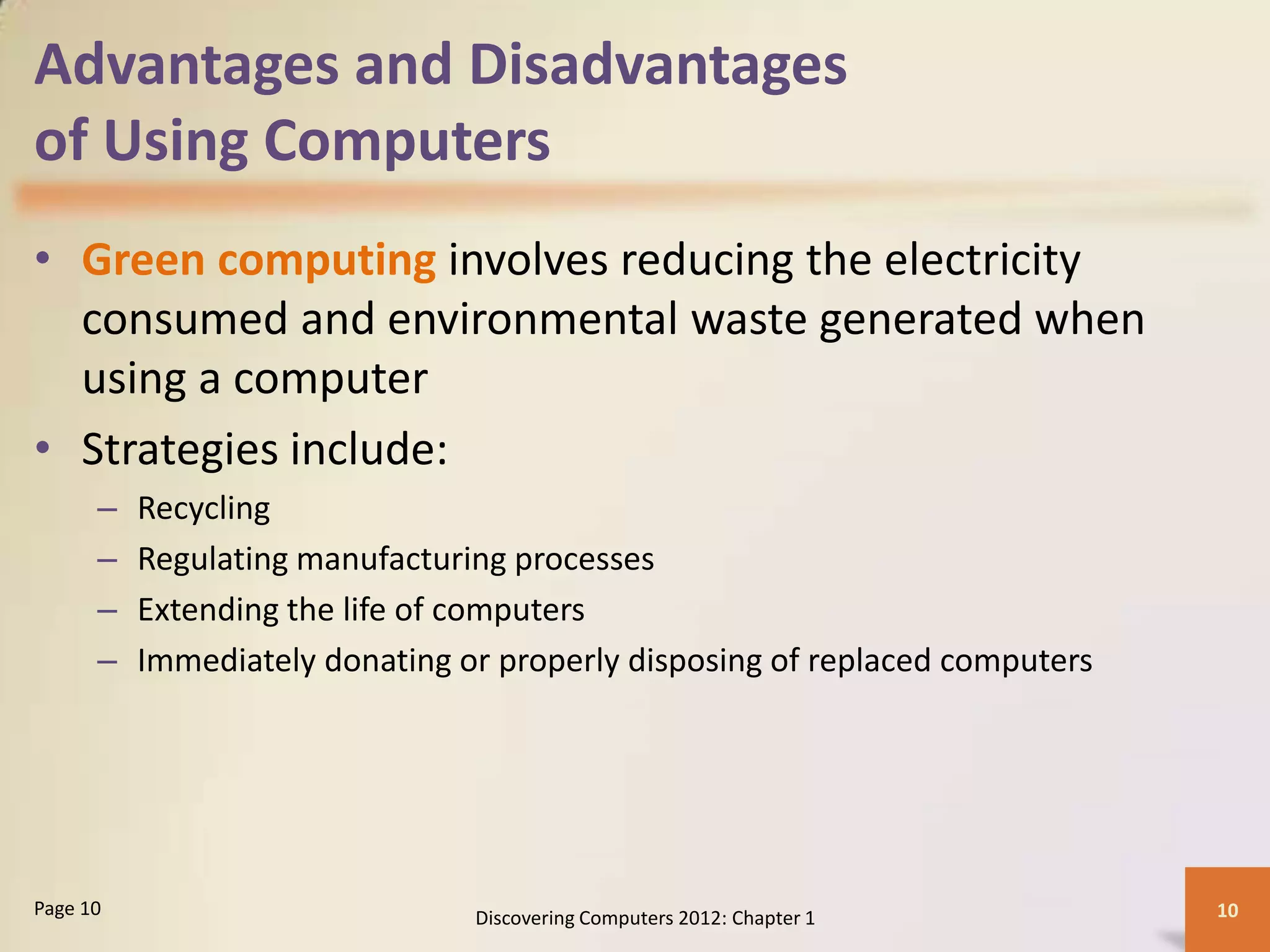 Advantages and Disadvantages
of Using Computers
• Green computing involves reducing the electricity
consumed and environmental waste generated when
using a computer
• Strategies include:
– Recycling
– Regulating manufacturing processes
– Extending the life of computers
– Immediately donating or properly disposing of replaced computers
Discovering Computers 2012: Chapter 1 10
Page 10
 