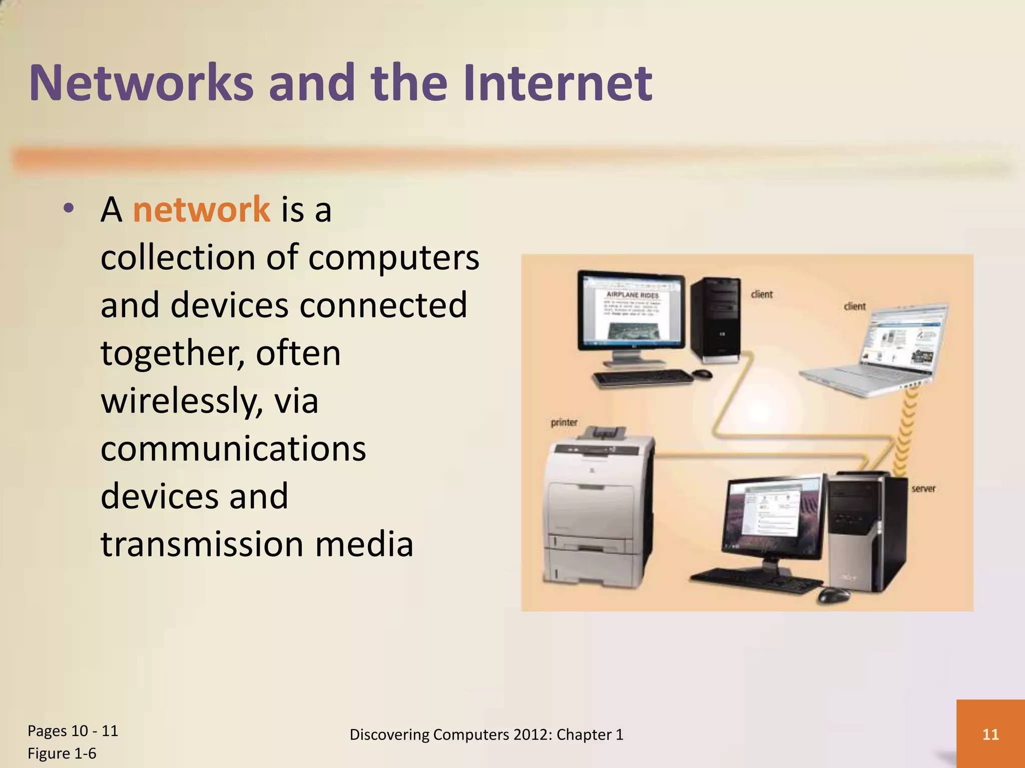 Networks and the Internet
• A network is a
collection of computers
and devices connected
together, often
wirelessly, via
communications
devices and
transmission media
Discovering Computers 2012: Chapter 1 11
Pages 10 - 11
Figure 1-6
 
