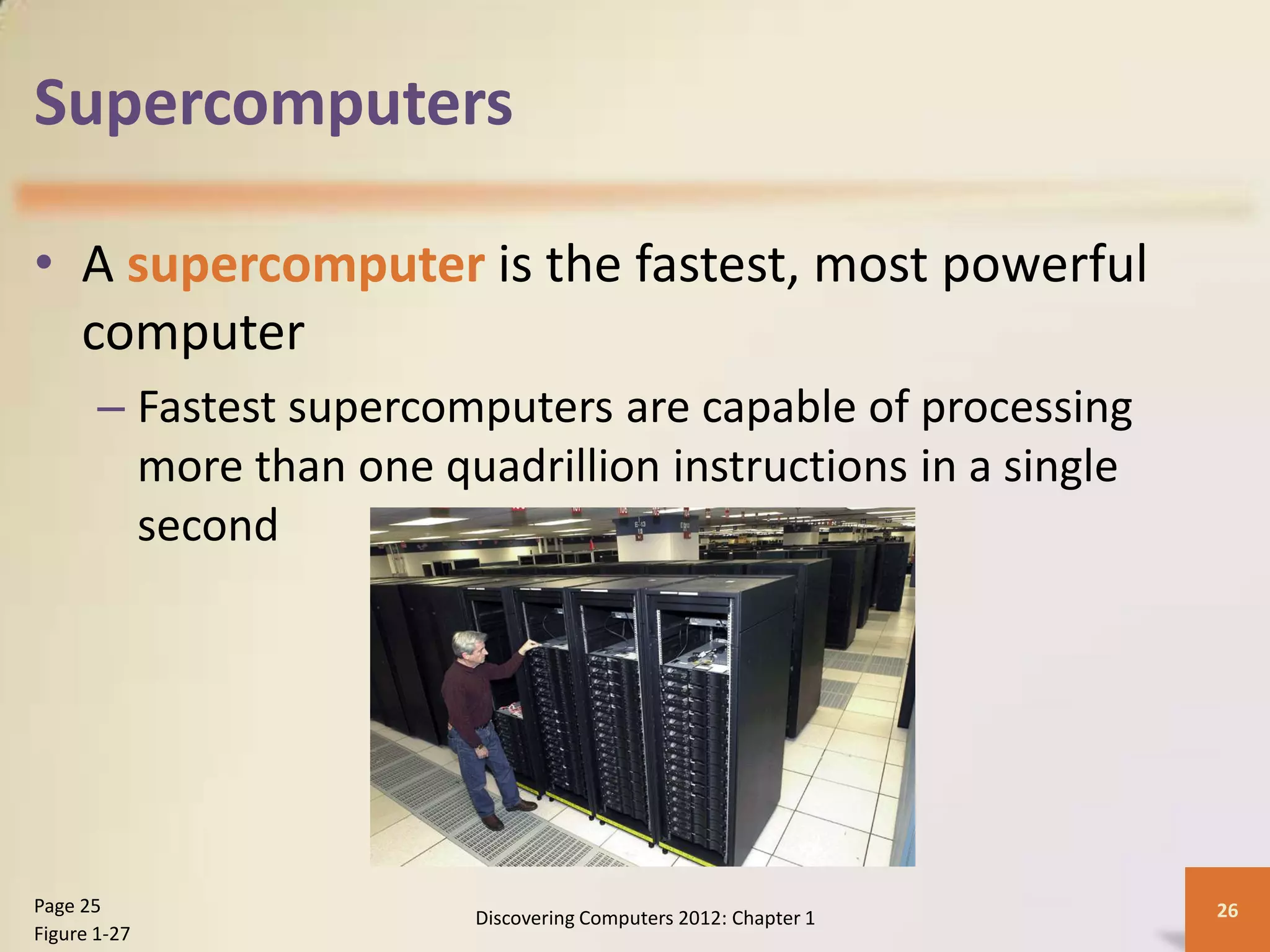 Supercomputers
• A supercomputer is the fastest, most powerful
computer
– Fastest supercomputers are capable of processing
more than one quadrillion instructions in a single
second
Discovering Computers 2012: Chapter 1 26
Page 25
Figure 1-27
 