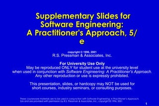 Supplementary Slides for
             Software Engineering:
         A Practitioner's Approach, 5/
                        e
                                               copyright © 1996, 2001
                                 R.S. Pressman & Associates, Inc.

                          For University Use Only
       May be reproduced ONLY for student use at the university level
when used in conjunction with Software Engineering: A Practitioner's Approach.
            Any other reproduction or use is expressly prohibited.

            This presentation, slides, or hardcopy may NOT be used for
             short courses, industry seminars, or consulting purposes.

    These courseware materials are to be used in conjunction with Software Engineering: A Practitioner’s Approach,
    5/e and are provided with permission by R.S. Pressman & Associates, Inc., copyright © 1996, 2001
                                                                                                                     1
 