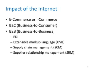 Impact of the Internet
• E-Commerce or I-Commerce
• B2C (Business-to-Consumer)
• B2B (Business-to-Business)
– EDI
– Extensible markup language (XML)
– Supply chain management (SCM)
– Supplier relationship management (SRM)
15
 