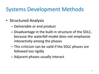 Systems Development Methods
• Structured Analysis
– Deliverable or end product
– Disadvantage in the built-in structure of the SDLC,
because the waterfall model does not emphasize
interactivity among the phases
– This criticism can be valid if the SDLC phases are
followed too rigidly
– Adjacent phases usually interact
28
 