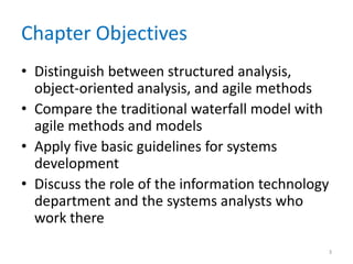 Chapter Objectives
• Distinguish between structured analysis,
object-oriented analysis, and agile methods
• Compare the traditional waterfall model with
agile methods and models
• Apply five basic guidelines for systems
development
• Discuss the role of the information technology
department and the systems analysts who
work there
3
 