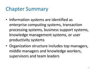 Chapter Summary
• Information systems are identified as
enterprise computing systems, transaction
processing systems, business support systems,
knowledge management systems, or user
productivity systems
• Organization structure includes top managers,
middle managers and knowledge workers,
supervisors and team leaders
43
 