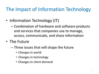 The Impact of Information Technology
• Information Technology (IT)
– Combination of hardware and software products
and services that companies use to manage,
access, communicate, and share information
• The Future
– Three issues that will shape the future
• Changes in world
• Changes in technology
• Changes in client demand
5
 