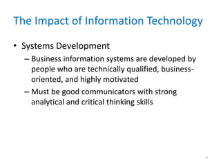 The Impact of Information Technology
• Systems Development
– Business information systems are developed by
people who are technically qualified, business-
oriented, and highly motivated
– Must be good communicators with strong
analytical and critical thinking skills
6
 