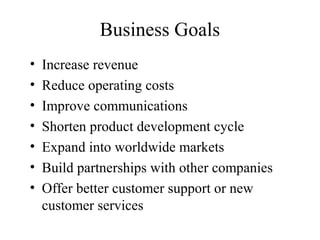 Business Goals
•   Increase revenue
•   Reduce operating costs
•   Improve communications
•   Shorten product development cycle
•   Expand into worldwide markets
•   Build partnerships with other companies
•   Offer better customer support or new
    customer services
 