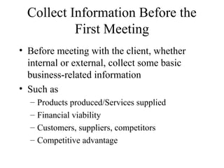 Collect Information Before the
           First Meeting
• Before meeting with the client, whether
  internal or external, collect some basic
  business-related information
• Such as
  –   Products produced/Services supplied
  –   Financial viability
  –   Customers, suppliers, competitors
  –   Competitive advantage
 