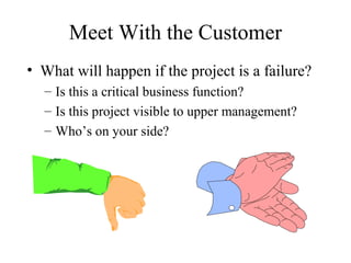 Meet With the Customer
• What will happen if the project is a failure?
  – Is this a critical business function?
  – Is this project visible to upper management?
  – Who’s on your side?
 
