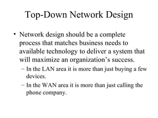 Top-Down Network Design
• Network design should be a complete
  process that matches business needs to
  available technology to deliver a system that
  will maximize an organization’s success.
  – In the LAN area it is more than just buying a few
    devices.
  – In the WAN area it is more than just calling the
    phone company.
 