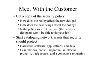 Meet With the Customer
– Get a copy of the security policy
   • How does the policy affect the new design?
   • How does the new design affect the policy?
   • Is the policy so strict that you (the network
     designer) won’t be able to do your job?
– Start cataloging network assets that security
  should protect
   • Hardware, software, applications, and data
   • Less obvious, but still important, intellectual
     property, trade secrets, and a company's reputation
 