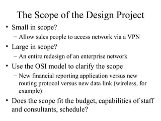 The Scope of the Design Project
• Small in scope?
  – Allow sales people to access network via a VPN
• Large in scope?
  – An entire redesign of an enterprise network
• Use the OSI model to clarify the scope
  – New financial reporting application versus new
    routing protocol versus new data link (wireless, for
    example)
• Does the scope fit the budget, capabilities of staff
  and consultants, schedule?
 