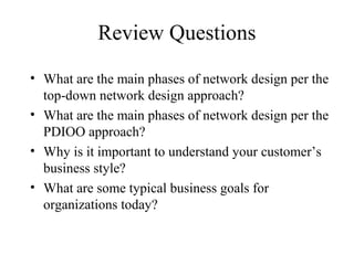 Review Questions
• What are the main phases of network design per the
  top-down network design approach?
• What are the main phases of network design per the
  PDIOO approach?
• Why is it important to understand your customer’s
  business style?
• What are some typical business goals for
  organizations today?
 