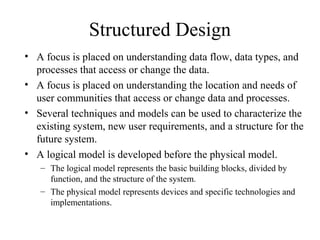 Structured Design
• A focus is placed on understanding data flow, data types, and
  processes that access or change the data.
• A focus is placed on understanding the location and needs of
  user communities that access or change data and processes.
• Several techniques and models can be used to characterize the
  existing system, new user requirements, and a structure for the
  future system.
• A logical model is developed before the physical model.
   – The logical model represents the basic building blocks, divided by
     function, and the structure of the system.
   – The physical model represents devices and specific technologies and
     implementations.
 