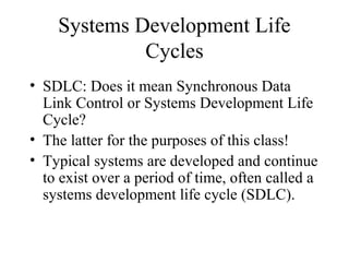 Systems Development Life
             Cycles
• SDLC: Does it mean Synchronous Data
  Link Control or Systems Development Life
  Cycle?
• The latter for the purposes of this class!
• Typical systems are developed and continue
  to exist over a period of time, often called a
  systems development life cycle (SDLC).
 