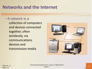 Networks and the Internet

    • A network is a
       collection of computers
       and devices connected
       together, often
       wirelessly, via
       communications
       devices and
       transmission media



Pages 10 - 11        Discovering Computers 2011: Living in a Digital World
                                                                             11
                                         Chapter 1
Figure 1-6
 