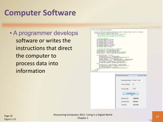 Computer Software

     • A programmer develops
        software or writes the
        instructions that direct
        the computer to
        process data into
        information




Page 18               Discovering Computers 2011: Living in a Digital World
                                                                              17
Figure 1-13                               Chapter 1
 