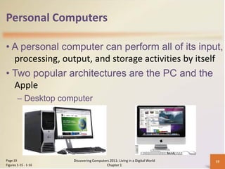 Personal Computers

• A personal computer can perform all of its input,
  processing, output, and storage activities by itself
• Two popular architectures are the PC and the
  Apple
        – Desktop computer




Page 19               Discovering Computers 2011: Living in a Digital World   19
Figures 1-15 - 1-16                       Chapter 1
 