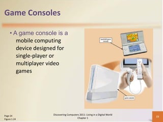 Game Consoles

     • A game console is a
        mobile computing
        device designed for
        single-player or
        multiplayer video
        games




Page 24              Discovering Computers 2011: Living in a Digital World
                                                                             23
Figure 1-24                              Chapter 1
 