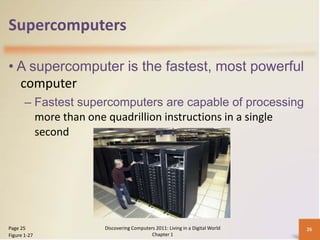 Supercomputers

• A supercomputer is the fastest, most powerful
  computer
       – Fastest supercomputers are capable of processing
         more than one quadrillion instructions in a single
         second




Page 25              Discovering Computers 2011: Living in a Digital World   26
Figure 1-27                              Chapter 1
 