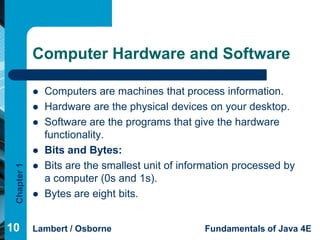 Computer Hardware and Software

                Computers are machines that process information.
                Hardware are the physical devices on your desktop.
                Software are the programs that give the hardware
                 functionality.
                Bits and Bytes:
                Bits are the smallest unit of information processed by
 Chapter 1




                 a computer (0s and 1s).
                Bytes are eight bits.


10           Lambert / Osborne                     Fundamentals of Java 4E
 