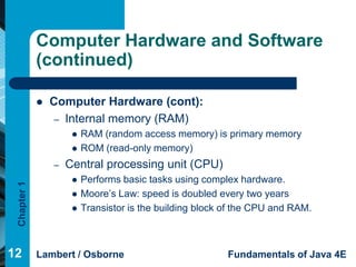 Computer Hardware and Software
             (continued)

                Computer Hardware (cont):
                  – Internal memory (RAM)
                         RAM (random access memory) is primary memory
                         ROM (read-only memory)
                 –   Central processing unit (CPU)
                         Performs basic tasks using complex hardware.
 Chapter 1




                         Moore’s Law: speed is doubled every two years
                         Transistor is the building block of the CPU and RAM.



12           Lambert / Osborne                             Fundamentals of Java 4E
 