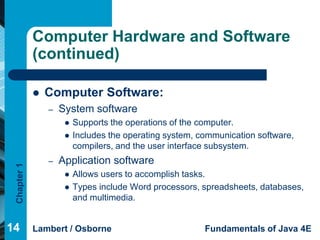 Computer Hardware and Software
             (continued)

                Computer Software:
                 –   System software
                         Supports the operations of the computer.
                         Includes the operating system, communication software,
                          compilers, and the user interface subsystem.
                 –   Application software
 Chapter 1




                         Allows users to accomplish tasks.
                         Types include Word processors, spreadsheets, databases,
                          and multimedia.


14           Lambert / Osborne                            Fundamentals of Java 4E
 