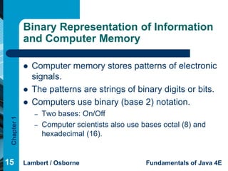 Binary Representation of Information
             and Computer Memory

                Computer memory stores patterns of electronic
                 signals.
                The patterns are strings of binary digits or bits.
                Computers use binary (base 2) notation.
                 –   Two bases: On/Off
 Chapter 1




                 –   Computer scientists also use bases octal (8) and
                     hexadecimal (16).


15           Lambert / Osborne                     Fundamentals of Java 4E
 