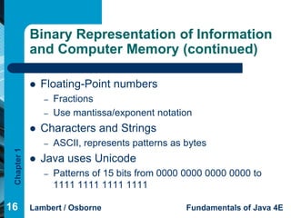 Binary Representation of Information
             and Computer Memory (continued)

                Floating-Point numbers
                 –   Fractions
                 –   Use mantissa/exponent notation
                Characters and Strings
                 –   ASCII, represents patterns as bytes
 Chapter 1




                Java uses Unicode
                 –   Patterns of 15 bits from 0000 0000 0000 0000 to
                     1111 1111 1111 1111

16           Lambert / Osborne                     Fundamentals of Java 4E
 
