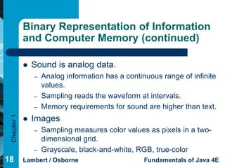 Binary Representation of Information
             and Computer Memory (continued)

                Sound is analog data.
                 –   Analog information has a continuous range of infinite
                     values.
                 –   Sampling reads the waveform at intervals.
                 –   Memory requirements for sound are higher than text.
 Chapter 1




                Images
                 –   Sampling measures color values as pixels in a two-
                     dimensional grid.
                 –   Grayscale, black-and-white, RGB, true-color
18           Lambert / Osborne                      Fundamentals of Java 4E
 