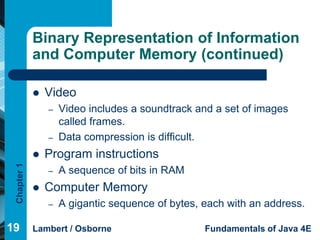 Binary Representation of Information
             and Computer Memory (continued)

                Video
                 –   Video includes a soundtrack and a set of images
                     called frames.
                 –   Data compression is difficult.
                Program instructions
 Chapter 1




                 –   A sequence of bits in RAM
                Computer Memory
                 –   A gigantic sequence of bytes, each with an address.

19           Lambert / Osborne                     Fundamentals of Java 4E
 