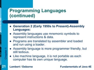Programming Languages
             (continued)

                Generation 2 (Early 1950s to Present)-Assembly
                 Languages:
                Assembly languages use mnemonic symbols to
                 represent instructions & data.
                Programs are translated by assembler and loaded
                 and run using a loader.
                 Assembly language is more programmer friendly, but
 Chapter 1




             
                 still tedious.
                Like machine language, it is not portable as each
                 computer has its own unique language.

21           Lambert / Osborne                  Fundamentals of Java 4E
 