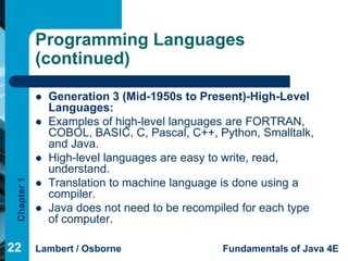 Programming Languages
             (continued)

                Generation 3 (Mid-1950s to Present)-High-Level
                 Languages:
                Examples of high-level languages are FORTRAN,
                 COBOL, BASIC, C, Pascal, C++, Python, Smalltalk,
                 and Java.
                High-level languages are easy to write, read,
                 understand.
 Chapter 1




                Translation to machine language is done using a
                 compiler.
                Java does not need to be recompiled for each type
                 of computer.

22           Lambert / Osborne                   Fundamentals of Java 4E
 