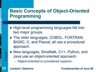 Basic Concepts of Object-Oriented
             Programming

                High-level programming languages fall into
                 two major groups.
                The older languages, COBOL, FORTRAN,
                 BASIC, C, and Pascal, all use a procedural
                 approach.
 Chapter 1




                New languages, Smalltalk, C++, Python, and
                 Java use an object-oriented approach.
                 –   Object-oriented is considered superior.

25           Lambert / Osborne                      Fundamentals of Java 4E
 